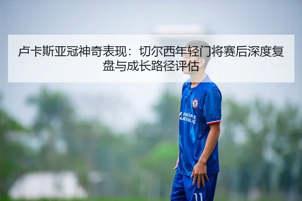 卢卡斯亚冠神奇表现：切尔西年轻门将赛后深度复盘与成长路径评估