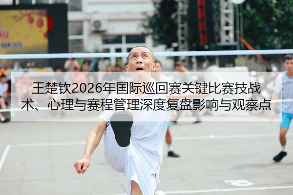 王楚钦2026年国际巡回赛关键比赛技战术、心理与赛程管理深度复盘影响与观察点